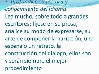  Revise cuidadosamente la forma y el contenido. •  Profundice su lectura y conocimiento del idioma Lea mucho, sobre todo a grandes escritores; fíjese en su prosa, analice su modo de expresarse, su arte de componer la narración, una escena o un retrato, la construcción del diálogo; ellos son y serán siempre el mejor procedimiento 