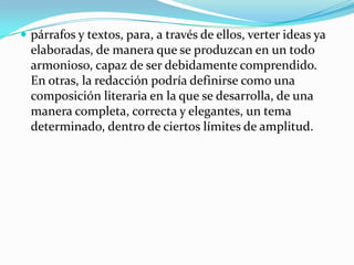 párrafos y textos, para, a través de ellos, verter ideas ya elaboradas, de manera que se produzcan en un todo armonioso, capaz de ser debidamente comprendido. En otras, la redacción podría definirse como una composición literaria en la que se desarrolla, de una manera completa, correcta y elegantes, un tema determinado, dentro de ciertos límites de amplitud. 