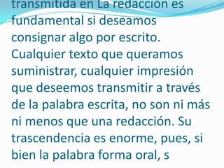 transmitida en La redacción es fundamental si deseamos consignar algo por escrito. Cualquier texto que queramos suministrar, cualquier impresión que deseemos transmitir a través de la palabra escrita, no son ni más ni menos que una redacción. Su trascendencia es enorme, pues, si bien la palabra forma oral, s
