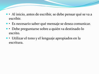•  Al inicio, antes de escribir, se debe pensar qué se va a escribir. •  Es necesario saber qué mensaje se desea comunicar. •  Debe preguntarse sobre a quién va destinado lo escrito. •  Utilizar el tono y el lenguaje apropiados en la escritura. 
