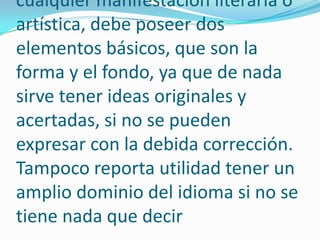 Todo tipo de redacción, como cualquier manifestación literaria o artística, debe poseer dos elementos básicos, que son la forma y el fondo, ya que de nada sirve tener ideas originales y acertadas, si no se pueden expresar con la debida corrección. Tampoco reporta utilidad tener un amplio dominio del idioma si no se tiene nada que decir