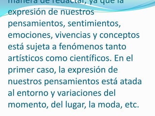 Resulta un poco difícil instituir normas rígidas y concretas sobre la manera de redactar, ya que la expresión de nuestros pensamientos, sentimientos, emociones, vivencias y conceptos está sujeta a fenómenos tanto artísticos como científicos. En el primer caso, la expresión de nuestros pensamientos está atada al entorno y variaciones del momento, del lugar, la moda, etc.