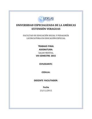 UNIVERSIDAD ESPECIALIZADA DE LA AMÉRICAS
EXTENSIÓN VERAGUAS
FACULTAD DE EDUCACIÓN SOCIAL Y PEDAGOGÍA
LICENCIATURA EN EDUCACIÓN ESPECIAL
TRABAJO FINAL
ASIGNATURA:
SALUD MENTAL
VIII SEMESTRE 2015
ESTUDIANTE:
CEDULA:
DOCENTE FACILITADOR:
Fecha
23/11/2015
 