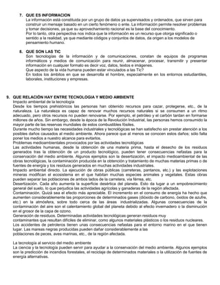 7. QUE ES INFORMACION
          La información está constituida por un grupo de datos ya supervisados y ordenados, que sirven para
          construir un mensaje basado en un cierto fenómeno o ente. La información permite resolver problemas
          y tomar decisiones, ya que su aprovechamiento racional es la base del conocimiento.
          Por lo tanto, otra perspectiva nos indica que la información es un recurso que otorga significado o
          sentido a la realidad, ya que mediante códigos y conjuntos de datos, da origen a los modelos de
          pensamiento humano.

       8. QUE SON LAS TIC
          Son tecnologías de la información y de comunicaciones, constan de equipos de programas
          informáticos y medios de comunicación para reunir, almacenar, procesar, transmitir y presentar
          información en cualquier formato es decir voz, datos, textos e imágenes.
          Que aspecto de la vida humana pueden estar vinculados a las Tic?
          En todos los ámbitos en que se desarrolla el hombre, especialmente en los entornos estudiantiles,
          laborales, instituciones y empresas.



9. QUE RELACIÓN HAY ENTRE TECNOLOGIA Y MEDIO AMBIENTE
   Impacto ambiental de la tecnología
   Desde los tiempos prehistóricos las personas han obtenido recursos para cazar, protegerse, etc., de la
   naturaleza. La naturaleza es capaz de renovar muchos recursos naturales si se consumen a un ritmo
   adecuado, pero otros recursos no pueden renovarse. Por ejemplo, el petróleo y el carbón tardan en formarse
   millones de años. Sin embargo, desde la época de la Revolución Industrial, las personas hemos consumido la
   mayor parte de las reservas mundiales de estos combustibles fósiles.
   Durante mucho tiempo las necesidades industriales y tecnológicas se han satisfecho sin prestar atención a los
   posibles daños causados al medio ambiente. Ahora parece que al menos se conocen estos daños; sólo falta
   poner los medios a nuestro alcance para evitarlos.
   Problemas medioambientales provocados por las actividades tecnológicas
   Las actividades humanas, desde la obtención de una materia prima, hasta el desecho de los residuos
   generados tras la obtención de un producto tecnológico, pueden tener consecuencias nefastas para la
   conservación del medio ambiente. Algunos ejemplos son la desertización, el impacto medioambiental de las
   obras tecnológicas, la contaminación producida en la obtención y tratamiento de muchas materias primas o de
   fuentes de energía y los residuos generados en muchas actividades industriales.
   Impacto ambiental directo. La ejecución de obras públicas (carreteras, pantanos, etc.) y las explotaciones
   mineras modifican el ecosistema en el que habitan muchas especies animales y vegetales. Estas obras
   pueden separar las poblaciones de ambos lados de la carretera, vía férrea, etc.
   Desertización. Cada año aumenta la superficie desértica del planeta. Esto da lugar a un empobrecimiento
   general del suelo, lo que perjudica las actividades agrícolas y ganaderas de la región afectada.
   Contaminación. Quizá sea el efecto más apreciable. El incremento en el consumo de energía ha hecho que
   aumenten considerablemente las proporciones de determinados gases (dióxido de carbono, óxidos de azufre,
   etc.) en la atmósfera, sobre todo cerca de las áreas industrializadas. Algunas consecuencias de la
   contaminación del aire son el calentamiento global del planeta debido al efecto invernadero o la disminución
   en el grosor de la capa de ozono.
   Generación de residuos. Determinadas actividades tecnológicas generan residuos muy
   contaminantes que resultan difíciles de eliminar, como algunos materiales plásticos o los residuos nucleares.
   Los accidentes de petroleros tienen unas consecuencias nefastas para el entorno marino en el que tienen
   lugar. Las mareas negras producidas pueden dañar considerablemente a las
   poblaciones de peces, aves marinas, etc., de la región afectada.

   La tecnología al servicio del medio ambiente
   La ciencia y la tecnología pueden servir para ayudar a la conservación del medio ambiente. Algunos ejemplos
   son la predicción de incendios forestales, el reciclaje de determinados materiales o la utilización de fuentes de
   energía alternativas.
 