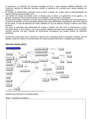 La predicción y la extinción de incendios forestales se lleva a cabo mediante satélites artificiales. Los
modernos métodos de detección permiten advertir la presencia de incendios poco tiempo después de
producirse.
El reciclaje de determinados productos, como el vidrio, el papel, etc., puede evitar la sobreexplotación de
algunas materias primas (madera, etc.).
Las fuentes de energía renovables, como la energía solar, la eólica o la geotérmica no se agotan y, en
general, contaminan menos que las fuentes no renovables, como el carbón o el petróleo.
Es decir la tecnología en general, en la que esta incluidas tecnologías de la informática, las comunicaciones, y
la industria en general, no han escatimado esfuerzo para poder desarrollarse rápidamente, pero en la mayoría
de los casos, a costa del deterioro del medio ambiente en los que estamos incluidos nosotros como seres
humanos.
Con esto, la naturaleza esta enfermando de muerte y nosotros con ella. Pero si comenzamos a tomar
conciencia sobre lo que sucede o de lo que estamos dejando de hacer para protegerla, en la actualidad
nosotros tenemos una gran variedad de herramientas tecnológicas que pueden facilitar los esfuerzos
ecológicos.

Al final solo puedo decir que si ponemos al servicio de la naturaleza toda la tecnología existente, ejm los
satélites, podemos realizar una monitorización de nuestra querida madre tierra, y trabajar para protegerla.


PROCESO TECNOLOGICO




EJEMPLO DE PROYECTO TECNOLOGICO

PASO 1: Identificar el problema
 