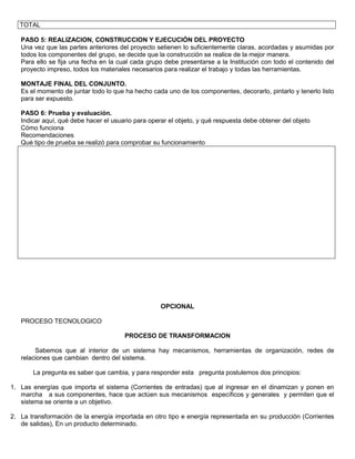 TOTAL

   PASO 5: REALIZACION, CONSTRUCCION Y EJECUCIÓN DEL PROYECTO
   Una vez que las partes anteriores del proyecto setienen lo suficientemente claras, acordadas y asumidas por
   todos los componentes del grupo, se decide que la construcción se realice de la mejor manera.
   Para ello se fija una fecha en la cual cada grupo debe presentarse a la Institución con todo el contenido del
   proyecto impreso, todos los materiales necesarios para realizar el trabajo y todas las herramientas.

   MONTAJE FINAL DEL CONJUNTO.
   Es el momento de juntar todo lo que ha hecho cada uno de los componentes, decorarlo, pintarlo y tenerlo listo
   para ser expuesto.

   PASO 6: Prueba y evaluación.
   Indicar aquí, qué debe hacer el usuario para operar el objeto, y qué respuesta debe obtener del objeto
   Cómo funciona
   Recomendaciones
   Qué tipo de prueba se realizó para comprobar su funcionamiento




                                                    OPCIONAL

   PROCESO TECNOLOGICO

                                       PROCESO DE TRANSFORMACION

        Sabemos que al interior de un sistema hay mecanismos, herramientas de organización, redes de
   relaciones que cambian dentro del sistema.

       La pregunta es saber que cambia, y para responder esta pregunta postulemos dos principios:

1. Las energías que importa el sistema (Corrientes de entradas) que al ingresar en el dinamizan y ponen en
   marcha a sus componentes, hace que actúen sus mecanismos específicos y generales y permiten que el
   sistema se oriente a un objetivo.

2. La transformación de la energía importada en otro tipo e energía representada en su producción (Corrientes
   de salidas), En un producto determinado.
 