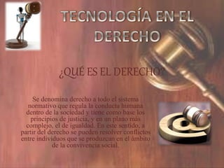¿QUÉ ES EL DERECHO?
Se denomina derecho a todo el sistema
normativo que regula la conducta humana
dentro de la sociedad y tiene como base los
principios de justicia, y en un plano más
complejo, el de igualdad. En este sentido, a
partir del derecho se pueden resolver conflictos
entre individuos que se produzcan en el ámbito
de la convivencia social.
 