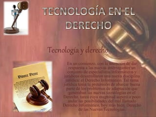 Tecnología y derecho
En un comienzo, con la intención de dar
respuesta a las nuevas interrogantes un
conjunto de especialistas informáticos y
jurídicos desarrollaron una nueva disciplina
jurídica: el Derecho Informático. Tal rama
jurídica tenía la pretensión de abarcar buena
parte de los problemas de adaptación que
generaban las nuevas tecnologías en el
Derecho, tarea cuya magnitud superó a poco
andar las posibilidades del mal llamado
Derecho Informático, hoy más bien, Derecho
de las Nuevas Tecnologías.
 