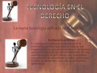 La nueva tecnología aplicada en el derecho
Inteligencia artificial
La inteligencia artificial es una rama de la
informática jurídica que trata de realizar con
maquinas, tareas que puede realizar el ser humano
aplicando cualquier tipo de razonamiento. Es una
automatización de actividades que vinculamos
con procesos de aprendizaje humano, tales como
la toma de decisiones, solución de conflictos y
aprendizaje.
 