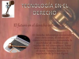 El futuro en el derecho informático
El Derecho Informático comprende,
entre otras cosas, el estudio del
comercio electrónico, comprende la
posibilidad de establecer una
regulación del ciberespacio. Saber
hasta cuándo existen los derechos
de autor. Tenemos también la
regulación de la firma digital.
 