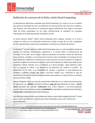 Definición de consenso de la Nube, visión Cloud Computing
La diversidad de definiciones existentes para Cloud Computing, tal y como se vio en el capítulo
dos, genera la necesidad de crear una definición de consenso dentro del marco de la cátedra y
este proyecto. Para ello primero se introducirán algunas definiciones más, luego se mostraran
todas de forma esquemática en una tabla. Posteriormente se analizarán los conceptos
relacionados con la Nube que pueden confundirse con ella.
La revista Business Week13, define Cloud Computing como cualquier situación en la cual el
computo se realiza en una localización remota (en la nube), en lugar de en su PC o dispositivo
portátil, aprovechando la potencia de computación a través de una conexión de internet.
En Wikipedia 14 (versión inglesa) se define Cloud Computing como un nuevo paradigma donde los
usuarios no necesitan conocimientos, experiencia o el control sobre la infraestructura de
tecnología “en la nube” que los apoya. Implica la prestación de servicios a través de internet de
forma dinámica, escalable y con frecuencia los recursos están virtualizados. Se compone de tres
capas: Aplicación, Plataforma e Infraestructura, cuya estructura es la que se muestra en la figura 8.
La primera engloba a los servicios de software y pone como ejemplos las Aplicaciones Web (correo
electrónico, Twitter, Youtube, etc.) y el Software as a Service (Google

Apps, Salesforce, Zoho,

etc.). La segunda se refiere a las plataformas de desarrollo que facilitan la creación

de

aplicaciones sin el coste y la complejidad de comprar y gestionar la capa subyacente de
hardware y software (Google App Engine, Force.com, PayPal, etc.). Finalmente la capa de
infraestructura provee de servicios computacionales como pueden ser máquinas físicas o virtuales,
almacenamiento o redes.
Además Wikipedia indica una serie de características habituales en un servicio Cloud Computing,
las importante son: agilidad (suministro dinámico), pago por uso (reducción de coste), servicio
ubicuo (accedido por internet), multiusuario (una misma máquina y una misma aplicación
aceptan instancias de muchos usuarios), escalabilidad (la capacidad es aparentemente ilimitada) y
virtualización (independencia de la capa hardware).
Está definición puede tomarse como doblemente válida, ya que desde la página de Oracle 15 se dice
que no existe una definición universal para Cloud Computing y pone como referencia la
que da Wikipedia.
13

Business Week: http://www.businessweek.com/magazine/content/08_18/b4082059989191.htm

14

Wikipedia: http://en.wikipedia.org/wiki/Cloud_computing#Layers
Oracle: http://www.oracle.com/us/technologies/grid/025607.htm#1

15

 