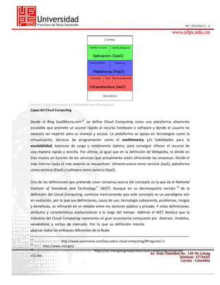 Fuente: Cloud Computign en Wikipedia (versión inglesa)
Capas del Cloud Computing

Desde el Blog SaaSMania.com 16 se define Cloud Computing como una plataforma altamente
escalable que promete un acceso rápido al recurso hardware o software y donde el usuario no
necesita ser experto para su manejo y acceso. La plataforma se apoya en tecnologías como la
virtualización, técnicas de programación como el multitenancy y/o habilidades para la
escalabilidad, balanceo de carga y rendimiento óptimo, para conseguir ofrecer el recurso de
una manera rápida y sencilla. Por último, al igual que en la definición de Wikipedia, lo divide en
tres niveles en función de los servicios que actualmente están ofreciendo las empresas. Desde el
más interno hasta el más externo se encuentran: infraestructura como servicio (IaaS), plataforma
como servicio (PaaS) y software como servicio (SaaS).
Una de las definiciones que pretende crear consenso acerca del concepto es la que da el National
Institute of Standards and Technology 17 (NIST). Aunque en su decimoquinta versión

18

de la

definición del Cloud Computing, continúa mencionando que este concepto es un paradigma aún
en evolución, por lo que sus definiciones, casos de uso, tecnología subyacente, problemas, riesgos
y beneficios, se refinarán en un debate entre los sectores público y privado. Y estas definiciones,
atributos y características evolucionaran a lo largo del tiempo. Además el NIST destaca que la
industria del Cloud Computing representa un gran ecosistema compuesto por diversos modelos,
vendedores y nichos de mercado. Por lo que su definición intenta
abarcar todos los enfoques diferentes de la Nube.
16

SaaSManía.com: http://www.saasmania.com/faq-sobre-cloud-computing/#Pregunta1-1
NIST: http://www.nist.gov/
18
Definición de Cloud Computing: http://csrc.nist.gov/groups/SNS/cloud-computing/cloud-def17

v15.doc

 