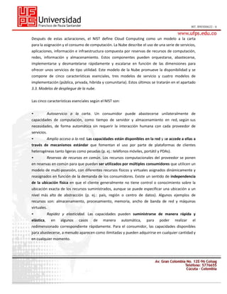 Después de estas aclaraciones, el NIST define Cloud Computing como un modelo a la carta
para la asignación y el consumo de computación. La Nube describe el uso de una serie de servicios,
aplicaciones, información e infraestructura compuesta por reservas de recursos de computación,
redes, información y almacenamiento. Estos componentes pueden orquestarse, abastecerse,
implementarse y desmantelarse rápidamente y escalarse en función de las dimensiones para
ofrecer unos servicios de tipo utilidad. Este modelo de la Nube promueve la disponibilidad y se
compone de cinco características esenciales, tres modelos de servicio y cuatro modelos de
implementación (pública, privada, hibrida y comunitaria). Estos últimos se tratarán en el apartado
3.3. Modelos de despliegue de la nube.
Las cinco características esenciales según el NIST son:
•

Autoservicio a la carta. Un consumidor puede abastecerse unilateralmente de

capacidades de computación, como tiempo de servidor y almacenamiento en red, según sus
necesidades, de forma automática sin requerir la interacción humana con cada proveedor de
servicios.
•

Amplio acceso a la red. Las capacidades están disponibles en la red y se accede a ellas a

través de mecanismos estándar que fomentan el uso por parte de plataformas de clientes
heterogéneas tanto ligeras como pesadas (p. ej.: teléfonos móviles, portátil y PDAs).
•

Reservas de recursos en común. Los recursos computacionales del proveedor se ponen

en reservas en común para que puedan ser utilizados por múltiples consumidores que utilicen un
modelo de multi-posesión, con diferentes recursos físicos y virtuales asignados dinámicamente y
reasignados en función de la demanda de los consumidores. Existe un sentido de independencia
de la ubicación física en que el cliente generalmente no tiene control o conocimiento sobre la
ubicación exacta de los recursos suministrados, aunque se puede especificar una ubicación a un
nivel más alto de abstracción (p. ej.: país, región o centro de datos). Algunos ejemplos de
recursos son: almacenamiento, procesamiento, memoria, ancho de banda de red y máquinas
virtuales.
•
elástica,

Rapidez y elasticidad. Las capacidades pueden suministrarse de manera rápida y
en

algunos

casos

de

manera

automática,

para

poder

realizar

el

redimensionado correspondiente rápidamente. Para el consumidor, las capacidades disponibles
para abastecerse, a menudo aparecen como ilimitadas y pueden adquirirse en cualquier cantidad y
en cualquier momento.

 