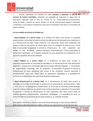•

Servicio supervisado. Los sistemas de nube controlan y optimizan el uso de los

recursos de manera automática, utilizando una capacidad de evaluación en algún nivel de
abstracción adecuado para el tipo de servicio (p. ej.: almacenamiento, procesamiento,
ancho de banda y cuentas de usuario activas,). El uso de recursos puede seguirse, controlarse
y notificarse, lo que aporta transparencia tanto para el proveedor como para el consumidor del
servicio utilizado.
Los tres modelos de servicio en la Nube son:
• Cloud Software as a Service (SaaS). En el Software de Nube como servicio, la capacidad
proporcionada al consumidor consiste en utilizar las aplicaciones del proveedor que se ejecutan en
una infraestructura de Nube. Puede accederse a las aplicaciones desde varios dispositivos del
cliente a través de una interfaz de cliente ligero como un navegador de Internet (p.ej.: correo
web). El consumidor no gestiona ni controla la infraestructura
incluye

la

red,

servidores,

de

nube

subyacente

que

sistemas operativos, almacenamiento o incluso capacidades de

aplicaciones individuales, con la posible excepción de unos parámetros de configuración de la
aplicación específicos del usuario limitados.
• Cloud Platform as a Service (PaaS). En la plataforma de Nube como servicio, la
capacidad proporcionada al consumidor es desplegar en la infraestructura de nube aplicaciones
adquiridas o creadas por el consumidor, que fueran creadas utilizando lenguajes y herramientas
de programación soportadas por el proveedor. El consumidor no gestiona ni controla la
infraestructura de nube subyacente que incluye la red, servidores, sistemas operativos o
almacenamiento, pero tiene control sobre las aplicaciones desplegadas y la posibilidad de
controlar las configuraciones del entorno del hosting de aplicaciones.
• Cloud Infraestructure as a Service (IaaS). En la infraestructura de Nube como servicio, la
capacidad suministrada al consumidor es abastecerse de procesamiento, almacenamiento, redes
y otros recursos computacionales fundamentales de forma que el consumidor pueda desplegar
y ejecutar software arbitrario, que puede incluir sistemas operativos y aplicaciones. El consumidor
no gestiona ni controla la infraestructura de nube subyacente, pero tiene control sobre los
sistemas operativos, almacenamiento, aplicaciones desplegadas y la posibilidad de tener un
control limitado de componentes de red seleccionados (p. ej.: hospedar firewalls).
Para aportar coherencia y consenso acerca del Cloud Computing, la Cloud Security Alliance 19
(CSA) asume la definición dada por el NIST. La CSA es una organización sin ánimo de lucro que

 