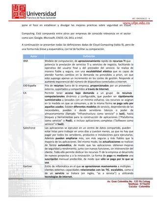 pone el foco en establecer y divulgar las mejores prácticas sobre seguridad en Cloud
Computing. Está compuesta entre otros por empresas de conocida relevancia en el sector
como son: Google, Microsoft, CISCO, CA, DELL e Intel.
A continuación se presentan todas las definiciones dadas de Cloud Computing (tabla 9), pero de
una forma más breve y esquemática, con tal de facilitar su comparación.
Autor
IBM

CIO España
CA

SalesForce

Gartner

Definición
Modelo de computación, de aprovisionamiento rápido de recursos TI que
potencia la prestación de servicios TI y servicios de negocio, facilitando la
operativa del usuario final y del prestador del servicio. Se realiza de
manera fiable y segura, con una escalabilidad elástica que es capaz de
atender fuertes cambios en la demanda no previsibles a priori, sin que
esto suponga apenas un incremento en los costes de gestión. Responde al
aumento exponencial del número de dispositivos conectados a internet.
Pila de recursos fuera de la empresa, proporcionados por un proveedor
externo, soportados y compartidos a través de Internet.
Permite tener acceso bajo demanda a un grupo de recursos
computacionales dinámico y configurable, que pueden ser rápidamente
suministrados y lanzados con un mínimo esfuerzo. Los recursos se asignan
en la medida en que se consumen, y de la misma forma se paga solo por
aquellos usados. Existen diferentes modelos de servicio, dependiendo de las
necesidades, pueden ir desde servidores básicos o poder de
almacenamiento (llamado “Infraestructura como servicio” o IaaS), hasta
bloques y herramientas para la construcción de aplicaciones (“Plataforma
como servicio” o PaaS), o incluso aplicaciones completas (“Software como
servicio” o SaaS).
Las aplicaciones se ejecutan en un centro de datos compartido, pueden
estar listas para trabajar en unos días y cuesten menos, ya que no hay que
pagar por todos los servidores, productos e instalaciones para ejecutarlas.
Además pueden ampliarse más, son más seguras y más fiables que la
mayoría de las aplicaciones. Del mismo modo, las actualizaciones se realizan
de forma automática, de modo que las aplicaciones obtienen mejoras
de seguridad y rendimiento, junto con nuevas funciones, sin intervención del
cliente. Todo ello permite dedicar los recursos TI de la empresa al desarrollo
de nuevos proyectos y a la innovación. La forma de pago es mediante una
suscripción mensual predecible, de modo que sólo se paga por lo que se
usa.
Estilo de informática en el que se aprovisionan masivamente a múltiples
clientes externos capacidades relacionadas con las TIC, escalables, como si
de un servicio se tratara (en inglés, “as a service”) y utilizando
tecnologías de internet.

 
