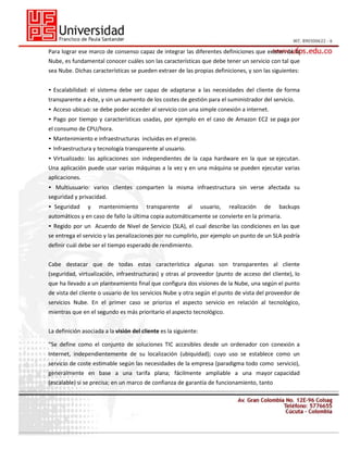 Para lograr ese marco de consenso capaz de integrar las diferentes definiciones que existen de la
Nube, es fundamental conocer cuáles son las características que debe tener un servicio con tal que
sea Nube. Dichas características se pueden extraer de las propias definiciones, y son las siguientes:
• Escalabilidad: el sistema debe ser capaz de adaptarse a las necesidades del cliente de forma
transparente a éste, y sin un aumento de los costes de gestión para el suministrador del servicio.
• Acceso ubicuo: se debe poder acceder al servicio con una simple conexión a internet.
• Pago por tiempo y características usadas, por ejemplo en el caso de Amazon EC2 se paga por
el consumo de CPU/hora.
• Mantenimiento e infraestructuras incluidas en el precio.
• Infraestructura y tecnología transparente al usuario.
• Virtualizado: las aplicaciones son independientes de la capa hardware en la que se ejecutan.
Una aplicación puede usar varias máquinas a la vez y en una máquina se pueden ejecutar varias
aplicaciones.
• Multiusuario: varios clientes comparten la misma infraestructura sin verse afectada su
seguridad y privacidad.
• Seguridad

y

mantenimiento

transparente

al

usuario,

realización

de

backups

automáticos y en caso de fallo la última copia automáticamente se convierte en la primaria.
• Regido por un Acuerdo de Nivel de Servicio (SLA), el cual describe las condiciones en las que
se entrega el servicio y las penalizaciones por no cumplirlo, por ejemplo un punto de un SLA podría
definir cuál debe ser el tiempo esperado de rendimiento.
Cabe destacar que de todas estas característica algunas son transparentes al cliente
(seguridad, virtualización, infraestructuras) y otras al proveedor (punto de acceso del cliente), lo
que ha llevado a un planteamiento final que configura dos visiones de la Nube, una según el punto
de vista del cliente o usuario de los servicios Nube y otra según el punto de vista del proveedor de
servicios Nube. En el primer caso se prioriza el aspecto servicio en relación al tecnológico,
mientras que en el segundo es más prioritario el aspecto tecnológico.
La definición asociada a la visión del cliente es la siguiente:
“Se define como el conjunto de soluciones TIC accesibles desde un ordenador con conexión a
Internet, independientemente de su localización (ubiquidad); cuyo uso se establece como un
servicio de coste estimable según las necesidades de la empresa (paradigma todo como servicio),
generalmente en base a una tarifa plana; fácilmente ampliable a una mayor capacidad
(escalable) si se precisa; en un marco de confianza de garantía de funcionamiento, tanto

 