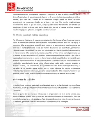 funcionalmente como jurídicamente (seguridad y confianza). A nivel tecnológico implica que la
única infraestructura de la que se deberá disponer es de un terminal con capacidad de conexión a
internet, que suele ser a través de un ordenador, aunque puede ser móvil; los datos
generalmente se encuentran alojados en la Nube y no hace falta instalar ningún software
en el terminal desde el que se accede, aunque pueden existir herramientas en la Nube que
guarden en el disco local una copia de los datos sobre los que se trabaja, o incluso necesitar
instalar una pequeña aplicación para poder acceder al servicio.”
Y la definición asociada a la visión del proveedor es:
“Se define como el conjunto de recursos computacionales (hardware y software) que se proveen a
través de internet en forma de servicio (modelo equivalente al servicio de la luz o el agua); el
suministro debe ser constante, previsible y sin cortes en su abastecimiento y suele cobrarse por
períodos de tiempo (mensual o anual), por número de usuarios que las disfrutan, por recursos
computacionales consumidos (CPU) o por una combinación de criterios (usuarios/mes/recursos); y
el mantenimiento debe realizarse si un coste extra al del servicio. A nivel tecnológico implica que
se dispone de toda la infraestructura necesaria para el funcionamiento del servicio y que tiene la
capacidad de incrementarlo en cuanto el cliente lo demande (escalabilidad) de forma rápida y sin
aumento significativo asociado de los costes de gestión (automatización); los servicios deben ser
reutilizables (estandarización) y una misma infraestructura debe poder proveer servicios a
diversos usuarios, sin comprometer la seguridad ni los datos de los mismos (multiusuario); la
ejecución de un servicio puede utilizar una o varias máquina de manera transparente
(virtualizado) y la calidad del servicio, así como la seguridad de los datos y las comunicaciones que
genera el mismo, deben estar garantizadas mediante un Acuerdo de Nivel de Servicio (SLA).”

Versiones de la Nube
La definición de consenso presentada en el apartado anterior se ha planteado con un enfoque
maximalista, puesto que integra los diversos factores asociados a la Nube en base a su visión Cloud
Computing.
Desde el punto de las empresas interesadas en el paradigma de todo como servicio, esta
definición excluye aquellos servicios ofrecidos por internet basados en otras tecnologías, pero que
también forman parte de este paradigma. Para darles cabida conviene crear diversas versiones de
la definición, generando un marco más dinámico y compatible con el paradigma

 