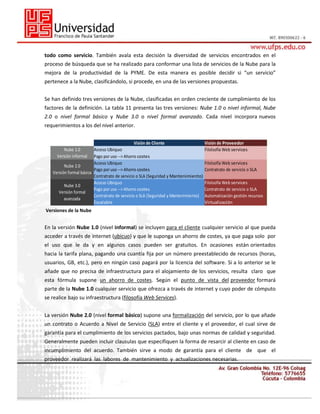 todo como servicio. También avala esta decisión la diversidad de servicios encontrados en el
proceso de búsqueda que se ha realizado para conformar una lista de servicios de la Nube para la
mejora de la productividad de la PYME. De esta manera es posible decidir si “un servicio”
pertenece a la Nube, clasificándolo, si procede, en una de las versiones propuestas.
Se han definido tres versiones de la Nube, clasificadas en orden creciente de cumplimiento de los
factores de la definición. La tabla 11 presenta las tres versiones: Nube 1.0 o nivel informal, Nube
2.0 o nivel formal básico y Nube 3.0 o nivel formal avanzado. Cada nivel incorpora nuevos
requerimientos a los del nivel anterior.
Visión de Cliente
Acceso Ubiquo
Pago por uso --> Ahorro costes
Acceso Ubiquo
Nube 2.0
Pago por uso --> Ahorro costes
Versión formal básica
Contratrato de servicio o SLA (Seguridad y Mantenimiento)
Acceso Ubiquo
Nube 3.0
Pago por uso --> Ahorro costes
Versión formal
Contratrato de servicio o SLA (Seguridad y Mantenimiento)
avanzada
Escalable
Nube 1.0
Versión informal

Visión de Proveedor
Filolsofía Web services
Filolsofía Web services
Contratrato de servicio o SLA
Filolsofía Web services
Contratrato de servicio o SLA
Automatización gestión recursos
Virtualización

Versiones de la Nube

En la versión Nube 1.0 (nivel informal) se incluyen para el cliente cualquier servicio al que pueda
acceder a través de internet (ubicuo) y que le suponga un ahorro de costes, ya que paga solo por
el uso que le da y en algunos casos pueden ser gratuitos. En ocasiones están orientados
hacia la tarifa plana, pagando una cuantía fija por un número preestablecido de recursos (horas,
usuarios, GB, etc.), pero en ningún caso pagará por la licencia del software. Si a lo anterior se le
añade que no precisa de infraestructura para el alojamiento de los servicios, resulta claro que
esta fórmula supone un ahorro de costes. Según el punto de vista del proveedor formará
parte de la Nube 1.0 cualquier servicio que ofrezca a través de internet y cuyo poder de cómputo
se realice bajo su infraestructura (filosofía Web Services).
La versión Nube 2.0 (nivel formal básico) supone una formalización del servicio, por lo que añade
un contrato o Acuerdo a Nivel de Servicio (SLA) entre el cliente y el proveedor, el cual sirve de
garantía para el cumplimiento de los servicios pactados, bajo unas normas de calidad y seguridad.
Generalmente pueden incluir clausulas que especifiquen la forma de resarcir al cliente en caso de
incumplimiento del acuerdo. También sirve a modo de garantía para el cliente de que el
proveedor realizará las labores de mantenimiento y actualizaciones necesarias.

 