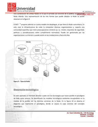 Una combinación de ambas Nubes en la que la privada usa servicios de la pública, se denomina
Nube Hibrida. Una representación de las tres formas que puede adoptar la Nube se puede
observar en la figura 9.
El NIST

26

propone además un cuarto modelo de despliegue, al que llama la Nube comunitaria. En

este caso la infraestructura de nube la comparten diversas organizaciones y, soporta una
comunidad específica que tiene preocupaciones similares (p. ej.: misión, requisitos de seguridad,
políticas y consideraciones sobre cumplimiento normativo). Puede ser gestionada por las
organizaciones o un tercero y puede existir en las instalaciones y fuera de ellas.

Fuente: elaboración propia.
Figura 9 – Tipos de Nube

Dimensión tecnológica
En este apartado se intentará desvelar cuales son las tecnologías que hacen posible el paradigma
de todo como servicio. Se identificarán los modelos tecnológicos existentes encajándolos en la
medida de lo posible con las distintas versiones de la Nube. En la figura 10 se observa el
diagrama que representa el paradigma, donde se separa la capa servicios del concepto
tecnológico.

 
