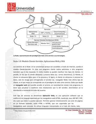 La Nube, representación del paradigma de todo como servicio y sus tecnologías.

Nube 1.0: Modelo Cliente-Servidor, Aplicaciones Web y SOA
Los servicios de la Nube 1.0 se caracterizan porque son accedidos a través de internet, usando el
modelo Cliente-Servidor. En éste una programa cliente realiza peticiones a otro programa
(servidor) que le da respuesta. En dicho modelo se pueden clasificar tres tipos de clientes: 1)
pesado, en los que el cliente almacena y procesa datos (ej.: correo electrónico), 2) híbrido, el
cliente no almacena datos pero sí los procesa y 3) ligero, el cliente no almacena ni procesa los
datos, solo los recoge para entregárselos al servidor (ej.: navegador Web). Este último tipo de
cliente, es el que mejor se corresponde con el paradigma de todo como servicio. Dado que desde
un navegador web será posible acceder al servicio, sin necesidad de instalar más programas, ni
tener que actualizar o mantener más instalaciones que la del servidor, ahorrándose así la
distribución e instalación en miles de usuarios.
Este tipo de servicios se denominan Aplicación Web, es una aplicación software que se
codifica en un lenguaje soportado por los navegadores web (HTML, JavaScript, Java, ASP.NET, PHP,
etc.) para que éstos la puedan ejecutar. Permiten generar dinámicamente una serie de páginas
en un formato estándar, como HTML o XHTML, que son soportadas por los
navegadores web comunes. Se utilizan lenguajes interpretados en el lado del cliente, tales
26

http://www.nist.gov/index.html

 