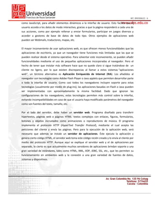 como JavaScript, para añadir elementos dinámicos a la interfaz de usuario. Esto facilita que el
usuario acceda a los datos de modo interactivo, gracias a que la página responderá a cada una de
sus acciones, como por ejemplo rellenar y enviar formularios, participar en juegos diversos y
acceder a gestores de base de datos de todo tipo. Otros ejemplos de aplicaciones web
pueden ser Webmails, traductores, mapas, etc.
El mayor inconveniente de usar aplicaciones web, es que ofrecen menos funcionalidades que las
aplicaciones de escritorio, ya que un navegador tiene funciones más limitadas que las que se
pueden realizar desde el sistema operativo. Para solventar este inconveniente, se pueden añadir
funcionalidades mediante el uso de pequeñas aplicaciones incorporadas al navegador. Pero el
hecho de tener que instalar más software hace que no quede claro si sigue tratándose de un
cliente no ligero, por lo que existen discrepancias al llamar a estos sistemas “aplicaciones
web”, un término alternativo es Aplicación Enriquecida de Internet (RIA). Los añadidos al
navegador son tecnologías como Adobe Flash Player o Java applets que permiten desarrollar parte
o toda la interfaz de usuario. Como casi todos los navegadores incluyen soporte para estas
tecnologías (usualmente por medio de plug-ins), las aplicaciones basadas en Flash o Java pueden
ser implementadas con aproximadamente la misma facilidad. Dado que ignoran las
configuraciones de los navegadores, estas tecnologías permiten más control sobre la interfaz,
evitando incompatibilidades en caso de que el usuario haya modificado parámetros del navegador
como son fuentes del texto, tamaño, etc.
Por el lado del servidor, debe haber un servidor web. Programa diseñado para transferir
hipertextos, páginas web o páginas HTML: textos complejos con enlaces, figuras, formularios,
botones y objetos incrustados como animaciones o reproductores de música. El programa
implementa el protocolo HTTP (HyperText Transfer Protocol), mediante el cual acepta las
peticiones del cliente y envía las páginas. Pero para la ejecución de la aplicación web, será
necesario que además se instale un servidor de aplicaciones. Éste ejecuta la aplicación y
genera cierto código HTML, el servidor web toma este código recién creado y lo envía al cliente por
medio del protocolo HTTP. Aunque aquí se explique el servidor web y el de aplicaciones por
separado, lo cierto es que actualmente muchos servidores de aplicaciones brindan soporte a una
gran variedad de estándares, tales como HTML, XML, IIOP, JDBC, SSL, etc., que les permiten su
funcionamiento en ambientes web y la conexión a una gran variedad de fuentes de datos,
sistemas y dispositivos.

 