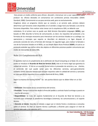 Esto provee un medio uniforme para ofrecer, descubrir, interactuar con y usar capacidades para
producir los efectos deseados en consonancia con condiciones previas mesurables (OASIS
Standard, 2006). Comúnmente se usa para servicios web, pero no exclusivamente.
Imagínese ahora un programa cliente que se conecta a un servicio web, primero deberá
determinar qué funciones están disponibles en el servidor y luego hará una llamada a una de las
funciones disponibles. Para realizar estas tareas con la arquitectura SOA, se deberán usar
estándares. En el primer caso se puede usar Web Services Description Languages (WSDL), que
basado en XML describe la forma de comunicación, es decir, los requisitos del protocolo y los
formatos de los mensajes necesarios para interactuar con los servicios listados en su catálogo. Las
operaciones y mensajes que soporta se describen en abstracto y se ligan después al
protocolo concreto de red y al formato del mensaje. En segundo lugar, para realizar la llamada a
una de las funciones listadas en el WSDL, se usa Simple Object Acces Protocol (SOAP), el cual es un
protocolo estándar que define cómo dos objetos en diferentes procesos pueden comunicarse por
medio de intercambio de datos XML.

Nube 2.0: Cumplimiento del SLA
El siguiente nivel en el cumplimiento de la definición de Cloud Computing es la Nube 2.0, en este
punto se introduce el Acuerdo de Nivel de Servicio (SLA), éste es el marco legal que garantiza la
calidad del servicio. El SLA es un acuerdo formal entre el proveedor de servicios y sus clientes,
el contenido del cual puede variar para los diferentes servicios, pero generalmente
contiene ciertas clausulas básicas que incluyen requisitos sobre la calidad del servicio y sanciones
en caso que dichos requisitos no se cumplan (Kaminski & Perry, 2008).
Según la empresa de hosting ACENS27 los seis puntos básicos que no deben faltar en un SLA
son:
• Definición: Descripción de las características del servicio.
• Provisión: Tiempo transcurrido desde la firma del pedido o contrato hasta la entrega o puesta en
marcha del servicio.
• Disponibilidad: Se trata del aspecto fundamental en el Acuerdo de Nivel de Servicio y es
necesario que contemple la plataforma tecnológica (sistemas), las comunicaciones y el soporte
técnico.
• Atención al cliente: Describe el método a seguir por el cliente frente a incidencias o consultas
sobre el servicio. Es vital un soporte técnico cualificado y eficiente para asegurar el nivel de
servicio adecuado y con atención 24*7.

 