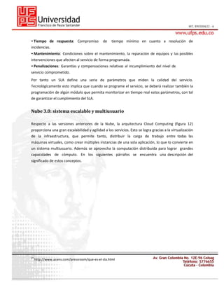 • Tiempo de respuesta: Compromiso

de

tiempo mínimo en cuanto a resolución de

incidencias.
• Mantenimiento: Condiciones sobre el mantenimiento, la reparación de equipos y las posibles
intervenciones que afecten al servicio de forma programada.
• Penalizaciones: Garantías y compensaciones relativas al incumplimiento del nivel de
servicio comprometido.
Por tanto un SLA define una serie de parámetros que miden la calidad del servicio.
Tecnológicamente esto implica que cuando se programe el servicio, se deberá realizar también la
programación de algún módulo que permita monitorizar en tiempo real estos parámetros, con tal
de garantizar el cumplimiento del SLA.

Nube 3.0: sistema escalable y multiusuario
Respecto a las versiones anteriores de la Nube, la arquitectura Cloud Computing (figura 12)
proporciona una gran escalabilidad y agilidad a los servicios. Esto se logra gracias a la virtualización
de la infraestructura, que permite tanto, distribuir la carga de trabajo entre todas las
máquinas virtuales, como crear múltiples instancias de una sola aplicación, lo que lo convierte en
un sistema multiusuario. Además se aprovecha la computación distribuida para lograr grandes
capacidades de cómputo. En los siguientes párrafos se encuentra una descripción del
significado de estos conceptos.

27

http://www.acens.com/pressroom/que-es-el-sla.html

 