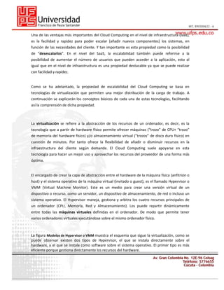 Una de las ventajas más importantes del Cloud Computing en el nivel de infraestructura (Iaas),
es la facilidad y rapidez para poder escalar (añadir nuevos componentes) los sistemas, en
función de las necesidades del cliente. Y tan importante es esta propiedad como la posibilidad
de “desescalarlos”. En el nivel del SaaS, la escalabilidad también puede referirse a la
posibilidad de aumentar el número de usuarios que pueden acceder a la aplicación, esto al
igual que en el nivel de infraestructura es una propiedad destacable ya que se puede realizar
con facilidad y rapidez.

Como se ha adelantado, la propiedad de escalabilidad del Cloud Computing se basa en
tecnologías de virtualización que permiten una mejor distribución de la carga de trabajo. A
continuación se explicarán los conceptos básicos de cada una de estas tecnologías, facilitando
así la comprensión de dicha propiedad.

La virtualización se refiere a la abstracción de los recursos de un ordenador, es decir, es la
tecnología que a partir de hardware físico permite ofrecer máquinas (“trozo” de CPU+ “trozo”
de memoria del hardware físico) y/o almacenamiento virtual (”trozos” de disco duro físico) en
cuestión de minutos. Por tanto ofrece la flexibilidad de añadir o disminuir recursos en la
infraestructura del cliente según demande. El Cloud Computing suele apoyarse en esta
tecnología para hacer un mejor uso y aprovechar los recursos del proveedor de una forma más
óptima.

El encargado de crear la capa de abstracción entre el hardware de la máquina física (anfitrión o
host) y el sistema operativo de la máquina virtual (invitado o guest), es el llamado Hypervisor o
VMM (Virtual Machine Monitor). Este es un medio para crear una versión virtual de un
dispositivo o recurso, como un servidor, un dispositivo de almacenamiento, de red o incluso un
sistema operativo. El Hypervisor maneja, gestiona y arbitra los cuatro recursos principales de
un ordenador (CPU, Memoria, Red y Almacenamiento). Los puede repartir dinámicamente
entre todas las máquinas virtuales definidas en el ordenador. De modo que permite tener
varios ordenadores virtuales ejecutándose sobre el mismo ordenador físico.

La figura Modelos de Hypervisor o VMM muestra el esquema que sigue la virtualización, como se
puede observar existen dos tipos de Hypervisor, el que se instala directamente sobre el
hardware, y el que se instala como software sobre el sistema operativo. El primer tipo es más
eficiente porque gestiona directamente los recursos del hardware.

 