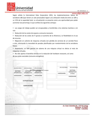Según señala la International Data Corporation (IDC), las implementaciones típicas de
servidores x86 (que tienen un solo procesador) logran una utilización media de entre un 10% y
un 15% de la capacidad total. La virtualización se presenta como una oportunidad para poder
aumentar ese porcentaje, lo que conlleva las siguientes ventajas:
• Las cargas de trabajo pueden ser encapsuladas y transferidas a los sistemas inactivos o sin
uso.
• Reducción de los costes de espacio y consumo necesario.
• Reducción de los costes de IT gracias al aumento de la eficiencia y la flexibilidad en el uso
de recursos.
• Migración en caliente de máquinas virtuales (sin pérdida de servicio) de un servidor físico
a otro, eliminando la necesidad de paradas planificadas por mantenimiento de los servidores
físicos.
• Aislamiento, un fallo general de sistema de una máquina virtual no afecta al resto de
máquinas virtuales.
• No sólo aporta el beneficio directo en la reducción del hardware necesario, así como
de sus costes asociados (consumo energético).

APLICACIONES

APLICACIONES

SISTEMA
OPERATIVO

SISTEMA OPERATIVO (invitado)
SISTEMA
SISTEMA
OPERATIVO
OPERATIVO

HARDWARE

HARDWARE

HYPERVISOR
HARDWARE

APLICACIONES

HARDWARE

APLICACIONES

APLICACIONES

SISTEMA
OPERATIVO
HARDWARE

(invitado)

HARDWARE

 