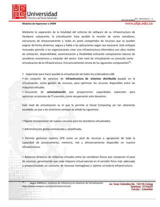 APLICACIONES

Modelos de Hypervisor o VMM

Mediante la separación de la totalidad del entorno de software de su infraestructura de
hardware subyacente, la virtualización hace posible la reunión de varios servidores,
estructuras de almacenamiento y redes en pools compartidos de recursos que se pueden
asignar de forma dinámica, segura y fiable a las aplicaciones según sea necesario. Este enfoque
innovador permite a las organizaciones crear una infraestructura informática con altos niveles
de utilización, disponibilidad, automatización y flexibilidad utilizando componentes básicos de
servidores económicos y estándar del sector. Este nivel de virtualización es conocido como
virtualización de la infraestructura. Estructuralmente consta de los siguientes componentes28:

• Hypervisor para hacer posible la virtualización de todos los ordenadores x86
• Un conjunto de servicios de infraestructura de sistemas distribuida basada en la
virtualización, como gestión de recursos, para optimizar los recursos disponibles entre las
máquinas virtuales.
• Soluciones

de

automatización

que

proporcionen

capacidades

especiales

para

optimizar un proceso de TI concreto, como recuperación ante desastres.
Este nivel de virtualización es el que le permite al Cloud Computing ser tan altamente
escalable, ya que a las anteriores ventajas se añade las siguientes:

• Rápida incorporación de nuevos recursos para los servidores virtualizados.
• Administración global centralizada y simplificada.
• Permite gestionar nuestro CPD como un pool de recursos o agrupación de toda la
capacidad de procesamiento, memoria, red y almacenamiento disponible en nuestra
infraestructura.
• Balanceo dinámico de máquinas virtuales entre los servidores físicos que componen el pool
de recursos, garantizando que cada máquina virtual ejecute en el servidor físico más adecuado
y proporcionando un consumo de recursos homogéneo y óptimo en toda la infraestructura.

_
28

Según VMWare, empresa de referencia en sistemas de virtualización:
http://www.vmware.com/es/vinfrastructure/

 