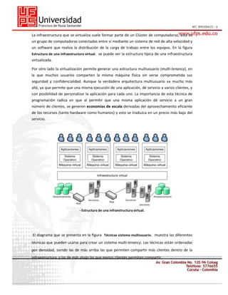 La infraestructura que se virtualiza suele formar parte de un Clúster de computadoras, este es
un grupo de computadoras conectadas entre sí mediante un sistema de red de alta velocidad y
un software que realiza la distribución de la carga de trabajo entre los equipos. En la figura
Estructura de una infraestructura virtual. se puede ver la estructura típica de una infraestructura

virtualizada.
Por otro lado la virtualización permite generar una estructura multiusuario (multi-tenancy), en
la que muchos usuarios comparten la misma máquina física sin verse comprometida sus
seguridad y confidencialidad. Aunque la verdadera arquitectura multiusuario va mucho más
allá, ya que permite que una misma ejecución de una aplicación, dé servicio a varios clientes, y
con posibilidad de personalizar la aplicación para cada uno. La importancia de esta técnica de
programación radica en que al permitir que una misma aplicación dé servicio a un gran
número de clientes, se generen economías de escala derivadas del aprovechamiento eficiente
de los recursos (tanto hardware como humanos) y esto se traduzca en un precio más bajo del
servicio.

- Estructura de una infraestructura virtual.

El diagrama que se presenta en la figura Técnicas sistema multiusuario. muestra las diferentes
técnicas que pueden usarse para crear un sistema multi-tenancy. Las técnicas están ordenadas
por densidad, siendo las de más arriba las que permiten compartir más clientes dentro de la
infraestructura, y las de más abajo las que menos clientes permiten compartir.

 