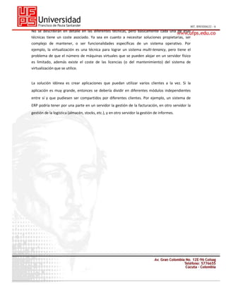 No se describirán en detalle en las diferentes técnicas, pero básicamente cada una de esas
técnicas tiene un coste asociado. Ya sea en cuanto a necesitar soluciones propietarias, ser
complejo de mantener, o ser funcionalidades específicas de un sistema operativo. Por
ejemplo, la virtualización es una técnica para lograr un sistema multi-tenancy, pero tiene el
problema de que el número de máquinas virtuales que se pueden alojar en un servidor físico
es limitado, además existe el coste de las licencias (o del mantenimiento) del sistema de
virtualización que se utilice.

La solución idónea es crear aplicaciones que puedan utilizar varios clientes a la vez. Si la
aplicación es muy grande, entonces se debería dividir en diferentes módulos independientes
entre sí y que pudiesen ser compartidos por diferentes clientes. Por ejemplo, un sistema de
ERP podría tener por una parte en un servidor la gestión de la facturación, en otro servidor la
gestión de la logística (almacén, stocks, etc.), y en otro servidor la gestión de informes.

 