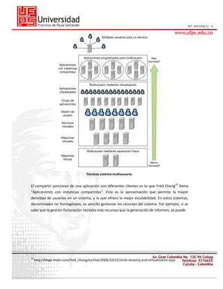 Técnicas sistema multiusuario.

El compartir porciones de una aplicación con diferentes clientes es lo que Fred Chong29 llama
"Aplicaciones con instancias compartidas". Esta es la aproximación que permite la mayor
densidad de usuarios en un sistema, y la que ofrece la mejor escalabilidad. En estos sistemas,
denominados no homogéneos, es sencillo gestionar los recursos del sistema. Por ejemplo, si se
sabe que la gestión facturación necesita más recursos que la generación de informes, se puede

29

http://blogs.msdn.com/fred_chong/archive/2006/10/23/multi-tenancy-and-virtualization.aspx

 
