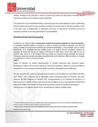 dedicar servidores más potentes a alojar el clúster del sistema de facturación mientras que se
reservará servidores más modestos para el reporting.
Si la aplicación no se ha diseñado desde un principio para que pueda dividirse y servir a diferentes
clientes, lograr que así sea resulta complejo y costoso. Se estaría ante un reto tan complejo como
el de tener que re-implementar la aplicación. Ahí está la importancia de diseñar y crear una
arquitectura desde un principio pensando en la escalabilidad.

Rendimiento del Cloud Computing
Finalmente, se muestra (figura Comparación rendimiento Servidores dedicados vs. Cloud Computing. )
un pequeño ejemplo donde se compara el coste y tiempo que llevaría procesar una serie de
tareas, usando una arquitectura estándar de servidores dedicados y, una escalable como es Cloud
Computing. Si se necesitan procesar 10000 tareas y se dispone de dos servidores capaces de
procesar 10 tareas por horas, el trabajo se finalizará en 500 horas. Si por otro lado se usa un
servicio IaaS, como es el de Amacon EC2 que provee un conjunto virtual ilimitado de recursos
computacionales que pueden ejecutarse bajo demanda, contratándose 1000 servidores, el trabajo
se realizaría en 1 hora y el coste sería de
$38030.
Como se observa se reduce drásticamente el tiempo requerido para procesar tareas.
Escalando el número de recursos nube en el clúster de servidores. Además el coste de $380 es
muy inferior a lo que costaría mantener los dos servidores dedicados durante 500 horas.
Un caso de éxito real, similar al expuesto anteriormente, es lo sucedido con el periódico The New
York Times31. Esta empresa usó la tecnología Cloud Computing (IaaS) de Amazon EC2 para
procesar 405.000 imágenes en formato TIFF, correspondientes a 3,3 millones de artículos. En
dicho proceso se debían mapear cada una de estas imágenes con su correspondiente fichero de
descripción (XML). Este trabajo les llevó 36 horas usando cientos de servidores de Amazon,
mientras que si lo hubiesen hecho con su infraestructura, habrían tardado meses.

30

Usando 1000 instancias del tipo Standard On-demand Large para la UE, con un coste de $0,38/hora tal y
como se indica en: http://aws.amazon.com/ec2/pricing/
31

http://open.blogs.nytimes.com/2008/05/21/the-new-york-times-archives-amazon-web-

services-timesmachine/

 