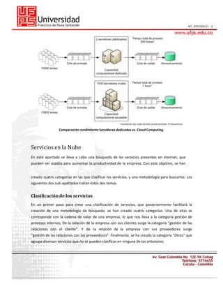 Comparación rendimiento Servidores dedicados vs. Cloud Computing.

Servicios en la Nube
En este apartado se lleva a cabo una búsqueda de los servicios presentes en internet, que
pueden ser usados para aumentar la productividad de la empresa. Con este objetivo, se han
creado cuatro categorías en las que clasificar los servicios, y una metodología para buscarlos. Los
siguientes dos sub-apartados tratan éstos dos temas.

Clasificación de los servicios
En un primer paso para crear una clasificación de servicios, que posteriormente facilitará la
creación de una metodología de búsqueda, se han creado cuatro categorías. Una de ellas se
corresponde con la cadena de valor de una empresa, lo que nos lleva a la categoría gestión de
procesos internos. De la relación de la empresa con sus clientes surge la categoría “gestión de las
relaciones con el cliente”. Y de la relación de la empresa con sus proveedores surge
“gestión de las relaciones con los proveedores”. Finalmente, se ha creado la categoría "Otros" que
agrupa diversos servicios que no se pueden clasificar en ninguna de las anteriores.

 