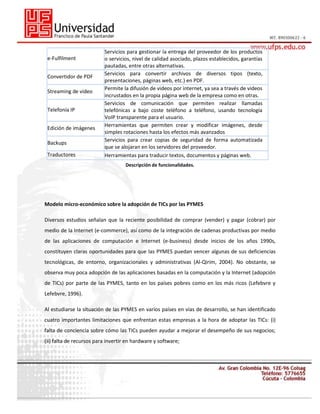 e-Fulfilment
Convertidor de PDF
Streaming de video
Telefonía IP
Edición de imágenes
Backups
Traductores

Servicios para gestionar la entrega del proveedor de los productos
o servicios, nivel de calidad asociado, plazos establecidos, garantías
pautadas, entre otras alternativas.
Servicios para convertir archivos de diversos tipos (texto,
presentaciones, páginas web, etc.) en PDF.
Permite la difusión de videos por internet, ya sea a través de videos
incrustados en la propia página web de la empresa como en otras.
Servicios de comunicación que permiten realizar llamadas
telefónicas a bajo coste teléfono a teléfono, usando tecnología
VoIP transparente para el usuario.
Herramientas que permiten crear y modificar imágenes, desde
simples rotaciones hasta los efectos más avanzados
Servicios para crear copias de seguridad de forma automatizada
que se alojaran en los servidores del proveedor.
Herramientas para traducir textos, documentos y páginas web.
Descripción de funcionalidades.

Modelo micro-económico sobre la adopción de TICs por las PYMES
Diversos estudios señalan que la reciente posibilidad de comprar (vender) y pagar (cobrar) por
medio de la Internet (e-commerce), así como de la integración de cadenas productivas por medio
de las aplicaciones de computación e Internet (e-business) desde inicios de los años 1990s,
constituyen claras oportunidades para que las PYMES puedan vencer algunas de sus deficiencias
tecnológicas, de entorno, organizacionales y administrativas (Al-Qirim, 2004). No obstante, se
observa muy poca adopción de las aplicaciones basadas en la computación y la Internet (adopción
de TICs) por parte de las PYMES, tanto en los países pobres como en los más ricos (Lefebvre y
Lefebvre, 1996).
Al estudiarse la situación de las PYMES en varios países en vías de desarrollo, se han identificado
cuatro importantes limitaciones que enfrentan estas empresas a la hora de adoptar las TICs: (i)
falta de conciencia sobre cómo las TICs pueden ayudar a mejorar el desempeño de sus negocios;
(ii) falta de recursos para invertir en hardware y software;

 