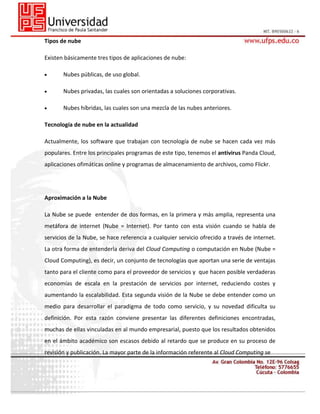 Tipos de nube
Existen básicamente tres tipos de aplicaciones de nube:
Nubes públicas, de uso global.
Nubes privadas, las cuales son orientadas a soluciones corporativas.
Nubes híbridas, las cuales son una mezcla de las nubes anteriores.
Tecnología de nube en la actualidad
Actualmente, los software que trabajan con tecnología de nube se hacen cada vez más
populares. Entre los principales programas de este tipo, tenemos el antivirus Panda Cloud,
aplicaciones ofimáticas online y programas de almacenamiento de archivos, como Flickr.

Aproximación a la Nube
La Nube se puede entender de dos formas, en la primera y más amplia, representa una
metáfora de internet (Nube = Internet). Por tanto con esta visión cuando se habla de
servicios de la Nube, se hace referencia a cualquier servicio ofrecido a través de internet.
La otra forma de entenderla deriva del Cloud Computing o computación en Nube (Nube =
Cloud Computing), es decir, un conjunto de tecnologías que aportan una serie de ventajas
tanto para el cliente como para el proveedor de servicios y que hacen posible verdaderas
economías de escala en la prestación de servicios por internet, reduciendo costes y
aumentando la escalabilidad. Esta segunda visión de la Nube se debe entender como un
medio para desarrollar el paradigma de todo como servicio, y su novedad dificulta su
definición. Por esta razón conviene presentar las diferentes definiciones encontradas,
muchas de ellas vinculadas en al mundo empresarial, puesto que los resultados obtenidos
en el ámbito académico son escasos debido al retardo que se produce en su proceso de
revisión y publicación. La mayor parte de la información referente al Cloud Computing se

 