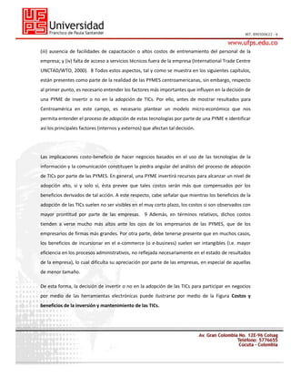 (iii) ausencia de facilidades de capacitación o altos costos de entrenamiento del personal de la
empresa; y (iv) falta de acceso a servicios técnicos fuera de la empresa (International Trade Centre
UNCTAD/WTO, 2000). 8 Todos estos aspectos, tal y como se muestra en los siguientes capítulos,
están presentes como parte de la realidad de las PYMES centroamericanas, sin embargo, respecto
al primer punto, es necesario entender los factores más importantes que influyen en la decisión de
una PYME de invertir o no en la adopción de TICs. Por ello, antes de mostrar resultados para
Centroamérica en este campo, es necesario plantear un modelo micro-económico que nos
permita entender el proceso de adopción de estas tecnologías por parte de una PYME e identificar
así los principales factores (internos y externos) que afectan tal decisión.

Las implicaciones costo-beneficio de hacer negocios basados en el uso de las tecnologías de la
información y la comunicación constituyen la piedra angular del análisis del proceso de adopción
de TICs por parte de las PYMES. En general, una PYME invertirá recursos para alcanzar un nivel de
adopción alto, si y solo sí, ésta prevee que tales costos serán más que compensados por los
beneficios derivados de tal acción. A este respecto, cabe señalar que mientras los beneficios de la
adopción de las TICs suelen no ser visibles en el muy corto plazo, los costos si son observados con
mayor prontitud por parte de las empresas. 9 Además, en términos relativos, dichos costos
tienden a verse mucho más altos ante los ojos de los empresarios de las PYMES, que de los
empresarios de firmas más grandes. Por otra parte, debe tenerse presente que en muchos casos,
los beneficios de incursionar en el e-commerce (o e-business) suelen ser intangibles (i.e. mayor
eficiencia en los procesos administrativos, no reflejada necesariamente en el estado de resultados
de la empresa), lo cual dificulta su apreciación por parte de las empresas, en especial de aquellas
de menor tamaño.
De esta forma, la decisión de invertir o no en la adopción de las TICs para participar en negocios
por medio de las herramientas electrónicas puede ilustrarse por medio de la Figura Costos y
beneficios de la inversión y mantenimiento de las TICs.

 