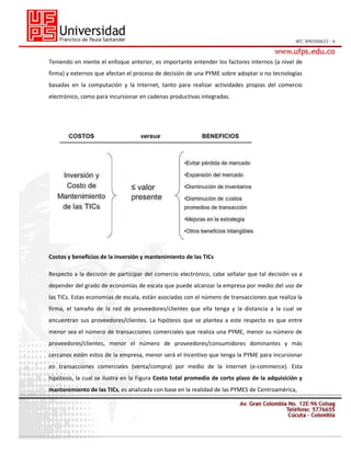 Teniendo en mente el enfoque anterior, es importante entender los factores internos (a nivel de
firma) y externos que afectan el proceso de decisión de una PYME sobre adoptar o no tecnologías
basadas en la computación y la Internet, tanto para realizar actividades propias del comercio
electrónico, como para incursionar en cadenas productivas integradas.

Costos y beneficios de la inversión y mantenimiento de las TICs
Respecto a la decisión de participar del comercio electrónico, cabe señalar que tal decisión va a
depender del grado de economías de escala que puede alcanzar la empresa por medio del uso de
las TICs. Estas economías de escala, están asociadas con el número de transacciones que realiza la
firma, el tamaño de la red de proveedores/clientes que ella tenga y la distancia a la cual se
encuentran sus proveedores/clientes. La hipótesis que se plantea a este respecto es que entre
menor sea el número de transacciones comerciales que realiza una PYME, menor su número de
proveedores/clientes, menor el número de proveedores/consumidores dominantes y más
cercanos estén estos de la empresa, menor será el incentivo que tenga la PYME para incursionar
en transacciones comerciales (venta/compra) por medio de la Internet (e-commerce). Esta
hipótesis, la cual se ilustra en la Figura Costo total promedio de corto plazo de la adquisición y
mantenimiento de las TICs, es analizada con base en la realidad de las PYMES de Centroamérica,

 