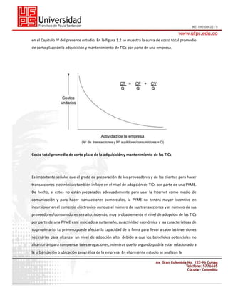 en el Capítulo IV del presente estudio. En la figura 1.2 se muestra la curva de costo total promedio
de corto plazo de la adquisición y mantenimiento de TICs por parte de una empresa.

Costo total promedio de corto plazo de la adquisición y mantenimiento de las TICs

Es importante señalar que el grado de preparación de los proveedores y de los clientes para hacer
transacciones electrónicas también influye en el nivel de adopción de TICs por parte de una PYME.
De hecho, si estos no están preparados adecuadamente para usar la Internet como medio de
comunicación y para hacer transacciones comerciales, la PYME no tendrá mayor incentivo en
incursionar en el comercio electrónico aunque el número de sus transacciones y el número de sus
proveedores/consumidores sea alto. Además, muy probablemente el nivel de adopción de las TICs
por parte de una PYME esté asociado a su tamaño, su actividad económica y las características de
su propietario. Lo primero puede afectar la capacidad de la firma para llevar a cabo las inversiones
necesarias para alcanzar un nivel de adopción alto, debido a que los beneficios potenciales no
alcanzarían para compensar tales erogaciones, mientras que lo segundo podría estar relacionado a
la urbanización o ubicación geográfica de la empresa. En el presente estudio se analizan la

 