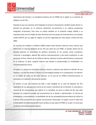 importancia del tamaño y la actividad económica de las PYMES de la región en su decisión de
adoptar o no las TICs.
El grado en que una empresa esté integrada al comercio internacional, también puede afectar su
decisión de participar en el comercio electrónico (e-commerce) y en cadenas productivas
integradas (e-business). Este tema se evalúa también en el presente trabajo debido a su
importancia de cara al Tratado de Libre Comercio entre los países de Centroamérica y los Estados
Unidos (CAFTA, por sus siglas en inglés), el cual fue negociado por estos países a finales del año
2004.
De acuerdo con Lefebvre y Lefebvre (1996) existen tanto factores externos como internos que
determinan el nivel de adopción de las TICs por parte de una PYME, en donde, dentro de los
factores externos se encuentran las políticas nacionales en los campos social, económico,
comercial y tecnológico, además del entorno macroeconómico y del sector productivo al cual
pertenece la firma. Dentro de los factores internos, destacan la parte administrativa y el personal
de la empresa. Es decir, aquellos factores que afectan la productividad, la rentabilidad y la
competitividad de la firma.
El Cuadro 1.1 resume los principales factores internos y externos que afectan la decisión de una
empresa, a la hora de decidir si adopta o no tecnologías basadas en la computación y la Internet.
11 La validez de cada uno de estos factores, en el caso de las PYMES centroamericanas, es
analizada en el Capítulo V del presente estudio.
En síntesis, el que una empresa sea líder o esté rezagada en su nivel de adopción de TICs
dependerá de sus percepciones acerca de los costos y beneficios de tal decisión, la naturaleza y
número de las transacciones que realice en su actividad, así como su deseo de dar este salto
tomando en cuenta su tamaño, las características de su dueño o administrador, el número de
proveedores y consumidores y la posibilidad real de sus proveedores/consumidores de utilizar la
Internet como mecanismo para realizar transacciones comerciales. Un papel crucial en todo esto
lo desempeña la modernización del marco jurídico en que opera la PYME en su país. Un tema que
se discute al final del presente capítulo.

 