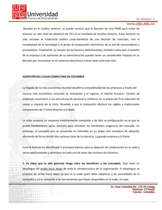 Basados en el análisis anterior, se puede concluir que la decisión de una PYME para tratar de
alcanzar un alto nivel de adopción de TICs es el resultado de muchos factores. Estos factores no
solo incluyen el tradicional análisis costo-beneficio de una decisión de inversión, sino la
complejidad de la tecnología y el grado de preparación electrónica de la red de consumidores y
proveedores. Finalmente, la revisión de los factores determinantes, también indica que el tamaño
de la empresa y las opiniones de su administración pueden tener un considerable impacto en su
decisión por incursionar en el comercio electrónico y tener éxito ante este reto.

ADOPCIÓN DEL CLOUD COMPUTING EN COLOMBIA
26
La llegada de la crisis económica mundial desafió la competitividad de las empresas a través del
recurso más económico conocido: la innovación y el ingenio, el talento humano. Cientos de
empresas recurrieron a sus estructuras de personal y confiaron en su planta de TI la reducción de
costos e impacto de la crisis, forzando a que la innovación afectara los rígidos y tradicionales
componentes de IT hasta llevarlos a la Nube.

La nube propone un esquema modularmente compilado y de fácil re-configuración en el que se
puede flexiblemente apilar servicios para satisfacer las cambiantes exigencias del mercado, sin
embargo, el concepto aun se encuentra en Colombia en su etapa más inmadura de adopción
afectando de forma disímil dos sectores clave de la industria: La grande empresa y la Pyme.

Frost & Sullivan ha identificado 5 principios básicos para la adopción de colaboración en la nube y
varias oportunidades y amenazas en cada uno de estos dos sectores de industria:

1- Es clave que la alta gerencia tenga claro los beneficios y los conceptos. Que haya un
despliegue de arriba hacia abajo de toda la infraestructura de la organización. El despliegue se
propone de arriba hacia abajo ya que es la nube quien debe adaptarse a las necesidades de la
compañía y no la compañía a las herramientas que hayan disponibles en la nube, en caso

 