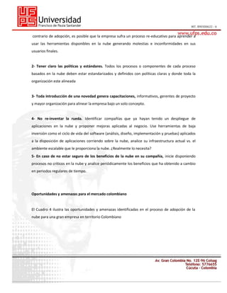contrario de adopción, es posible que la empresa sufra un proceso re-educativo para aprender a
usar las herramientas disponibles en la nube generando molestias e inconformidades en sus
usuarios finales.

2- Tener claro las políticas y estándares. Todos los procesos o componentes de cada proceso
basados en la nube deben estar estandarizados y definidos con políticas claras y donde toda la
organización este alineada

3- Toda introducción de una novedad genera capacitaciones, informativos, gerentes de proyecto
y mayor organización para alinear la empresa bajo un solo concepto.

4- No re-inventar la rueda. Identificar compañías que ya hayan tenido un despliegue de
aplicaciones en la nube y proponer mejoras aplicadas al negocio. Use herramientas de baja
inversión como el ciclo de vida del software (análisis, diseño, implementación y pruebas) aplicados
a la disposición de aplicaciones corriendo sobre la nube, analice su infraestructura actual vs. el
ambiente escalable que le proporciona la nube. ¿Realmente lo necesita?
5- En caso de no estar seguro de los beneficios de la nube en su compañía, inicie disponiendo
procesos no críticos en la nube y analice periódicamente los beneficios que ha obtenido a cambio
en periodos regulares de tiempo.

Oportunidades y amenazas para el mercado colombiano
27
El Cuadro 4 ilustra las oportunidades y amenazas identificadas en el proceso de adopción de la
nube para una gran empresa en territorio Colombiano

 