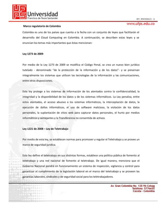 Marco regulatorio de Colombia
Colombia es uno de los países que cuenta a la fecha con un conjunto de leyes que facilitarán el
desarrollo del Cloud Computing en Colombia. A continuación, se describen estas leyes y se
enuncian los temas más importantes que éstas mencionan:

Ley 1273 de 2009
28
Por medio de la Ley 1273 de 2009 se modifica el Código Penal, se crea un nuevo bien jurídico
tutelado - denominado “de la protección de la información y de los datos”- y se preservan
integralmente los sistemas que utilicen las tecnologías de la información y las comunicaciones,
entre otras disposiciones.

Esta ley protege a los sistemas de Información de los atentados contra la confidencialidad, la
integridad y la disponibilidad de los datos y de los sistemas informáticos. La Ley penaliza, entre
estos atentados, el acceso abusivo a los sistemas informáticos, la interceptación de datos, la
ejecución de daños informáticos, el uso de software malicioso, la violación de los datos
personales, la suplantación de sitios web para capturar datos personales, el hurto por medios
informáticos y semejantes y la Transferencia no consentida de activos.

Ley 1221 de 2008 – Ley de Teletrabajo

Por medio de esta ley, se establecen normas para promover y regular el Teletrabajo y se provee un
marco de seguridad jurídica.

Esta ley define el teletrabajo en sus distintas formas, establece una política pública de fomento al
teletrabajo y una red nacional de fomento al teletrabajo. De igual manera, menciona que el
Gobierno Nacional pondrá en funcionamiento un sistema de inspección, vigilancia y control para
garantizar el cumplimiento de la legislación laboral en el marco del teletrabajo y se proveen las
garantías laborales, sindicales y de seguridad social para los teletrabajadores.

 