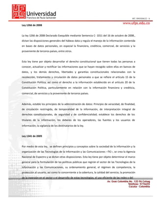 Ley 1266 de 2008

La ley 1266 de 2008 Declarado Exequible mediante Sentencia C- 1011 del 16 de octubre de 2008.,
dictan las disposiciones generales del hábeas data y regula el manejo de la información contenida
en bases de datos personales, en especial la financiera, crediticia, comercial, de servicios y la
proveniente de terceros países, entre otros.

Esta ley tiene por objeto desarrollar el derecho constitucional que tienen todas las personas a
conocer, actualizar y rectificar las informaciones que se hayan recogido sobre ellas en bancos de
datos, y los demás derechos, libertades y garantías constitucionales relacionadas con la
recolección, tratamiento y circulación de datos personales a que se refiere el artículo 15 de la
Constitución Política, así como el derecho a la información establecido en el artículo 20 de la
Constitución Política, particularmente en relación con la información financiera y crediticia,
comercial, de servicios y la proveniente de terceros países.

Además, estable los principios de la administración de datos: Principio de veracidad, de finalidad,
de circulación restringida, de temporalidad de la información, de interpretación integral de
derechos constitucionales, de seguridad y de confidencialidad; establece los derechos de los
titulares de la información, los deberes de los operadores, las fuentes y los usuarios de
información, la vigilancia de los destinatarios de la ley.

Ley 1341 de 2009

Por medio de esta ley, se definen principios y conceptos sobre la sociedad de la información y la
organización de las Tecnologías de la Información y las Comunicaciones –TIC–, se crea la Agencia
Nacional de Espectro y se dictan otras disposiciones. Esta ley tiene por objeto determinar el marco
general para la formulación de las políticas públicas que regirán el sector de las Tecnologías de la
Información y las Comunicaciones, su ordenamiento general, el régimen de competencia, la
protección al usuario, así como lo concerniente a la cobertura, la calidad del servicio, la promoción
de la inversión en el sector y el desarrollo de estas tecnologías, el uso eficiente de las redes y del

 