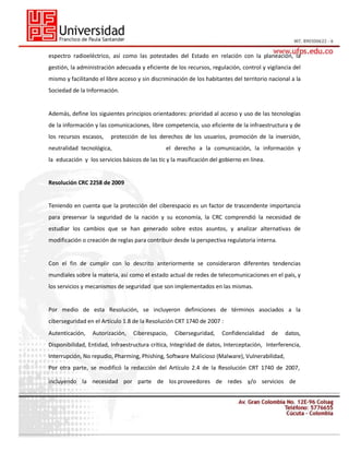 espectro radioeléctrico, así como las potestades del Estado en relación con la planeación, la
gestión, la administración adecuada y eficiente de los recursos, regulación, control y vigilancia del
mismo y facilitando el libre acceso y sin discriminación de los habitantes del territorio nacional a la
Sociedad de la Información.

Además, define los siguientes principios orientadores: prioridad al acceso y uso de las tecnologías
de la información y las comunicaciones, libre competencia, uso eficiente de la infraestructura y de
los recursos escasos,

protección de los derechos de los usuarios, promoción de la inversión,

neutralidad tecnológica,

el derecho a la comunicación, la información y

la educación y los servicios básicos de las tic y la masificación del gobierno en línea.

Resolución CRC 2258 de 2009

Teniendo en cuenta que la protección del ciberespacio es un factor de trascendente importancia
para preservar la seguridad de la nación y su economía, la CRC comprendió la necesidad de
estudiar los cambios que se han generado sobre estos asuntos, y analizar alternativas de
modificación o creación de reglas para contribuir desde la perspectiva regulatoria interna.

Con el fin de cumplir con lo descrito anteriormente se consideraron diferentes tendencias
mundiales sobre la materia, así como el estado actual de redes de telecomunicaciones en el país, y
los servicios y mecanismos de seguridad que son implementados en las mismas.

Por medio de esta Resolución, se incluyeron definiciones de términos asociados a la
ciberseguridad en el Artículo 1.8 de la Resolución CRT 1740 de 2007 :
Autenticación,

Autorización,

Ciberespacio,

Ciberseguridad,

Confidencialidad

de

datos,

Disponibilidad, Entidad, Infraestructura crítica, Integridad de datos, Interceptación, Interferencia,
Interrupción, No repudio, Pharming, Phishing, Software Malicioso (Malware), Vulnerabilidad,
Por otra parte, se modificó la redacción del Artículo 2.4 de la Resolución CRT 1740 de 2007,
incluyendo la necesidad por parte de los proveedores de redes y/o servicios de

 
