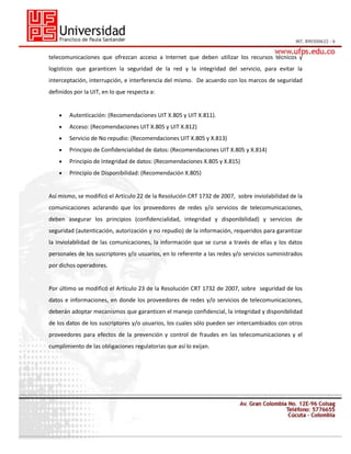 telecomunicaciones que ofrezcan acceso a Internet que deben utilizar los recursos técnicos y
logísticos que garanticen la seguridad de la red y la integridad del servicio, para evitar la
interceptación, interrupción, e interferencia del mismo. De acuerdo con los marcos de seguridad
definidos por la UIT, en lo que respecta a:

Autenticación: (Recomendaciones UIT X.805 y UIT X.811).
Acceso: (Recomendaciones UIT X.805 y UIT X.812)
Servicio de No repudio: (Recomendaciones UIT X.805 y X.813)
Principio de Confidencialidad de datos: (Recomendaciones UIT X.805 y X.814)
Principio de Integridad de datos: (Recomendaciones X.805 y X.815)
Principio de Disponibilidad: (Recomendación X.805)

Así mismo, se modificó el Artículo 22 de la Resolución CRT 1732 de 2007, sobre inviolabilidad de la
comunicaciones aclarando que los proveedores de redes y/o servicios de telecomunicaciones,
deben asegurar los principios (confidencialidad, integridad y disponibilidad) y servicios de
seguridad (autenticación, autorización y no repudio) de la información, requeridos para garantizar
la inviolabilidad de las comunicaciones, la información que se curse a través de ellas y los datos
personales de los suscriptores y/o usuarios, en lo referente a las redes y/o servicios suministrados
por dichos operadores.

Por último se modificó el Artículo 23 de la Resolución CRT 1732 de 2007, sobre seguridad de los
datos e informaciones, en donde los proveedores de redes y/o servicios de telecomunicaciones,
deberán adoptar mecanismos que garanticen el manejo confidencial, la integridad y disponibilidad
de los datos de los suscriptores y/o usuarios, los cuales sólo pueden ser intercambiados con otros
proveedores para efectos de la prevención y control de fraudes en las telecomunicaciones y el
cumplimiento de las obligaciones regulatorias que así lo exijan.

 