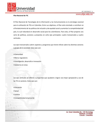 Plan Nacional de TIC

El Plan Nacional de Tecnologías de la Información y las Comunicaciones es la estrategia nacional
para la utilización de TICs en Colombia. Entre sus objetivos, el Plan está orientado a contribuir en
el fortalecimiento de las políticas de inclusión y de equidad social y aumentar la competitividad del
país, lo cual redundará en desarrollo social para los colombianos. Para esto, el Plan propone una
serie de políticas, acciones y proyectos en ocho ejes principales: cuatro transversales y cuatro
verticales.

Los ejes transversales cubren aspectos y programas que tienen efecto sobre los distintos sectores
y grupos de la sociedad. Estos ejes son:
31
• Comunidad
• Marco regulatorio
• Investigación, desarrollo e innovación
• Gobierno en Línea

Los ejes verticales se refieren a programas que ayudarán a lograr una mejor apropiación y uso de
las TIC en sectores. Estos ejes son:

• Educación
• Salud
• Justicia
• Competitividad empresarial.

 