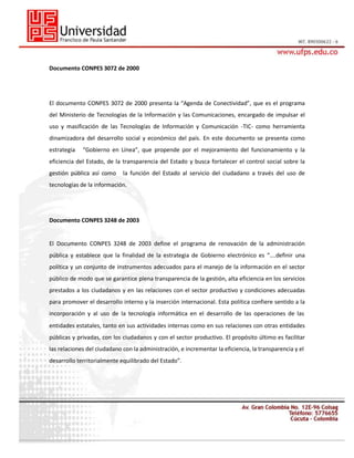 Documento CONPES 3072 de 2000

El documento CONPES 3072 de 2000 presenta la “Agenda de Conectividad”, que es el programa
del Ministerio de Tecnologías de la Información y las Comunicaciones, encargado de impulsar el
uso y masificación de las Tecnologías de Información y Comunicación -TIC- como herramienta
dinamizadora del desarrollo social y económico del país. En este documento se presenta como
estrategia

“Gobierno en Línea”, que propende por el mejoramiento del funcionamiento y la

eficiencia del Estado, de la transparencia del Estado y busca fortalecer el control social sobre la
gestión pública así como

la función del Estado al servicio del ciudadano a través del uso de

tecnologías de la información.

Documento CONPES 3248 de 2003

El Documento CONPES 3248 de 2003 define el programa de renovación de la administración
pública y establece que la finalidad de la estrategia de Gobierno electrónico es “….definir una
política y un conjunto de instrumentos adecuados para el manejo de la información en el sector
público de modo que se garantice plena transparencia de la gestión, alta eficiencia en los servicios
prestados a los ciudadanos y en las relaciones con el sector productivo y condiciones adecuadas
para promover el desarrollo interno y la inserción internacional. Esta política confiere sentido a la
incorporación y al uso de la tecnología informática en el desarrollo de las operaciones de las
entidades estatales, tanto en sus actividades internas como en sus relaciones con otras entidades
públicas y privadas, con los ciudadanos y con el sector productivo. El propósito último es facilitar
las relaciones del ciudadano con la administración, e incrementar la eficiencia, la transparencia y el
desarrollo territorialmente equilibrado del Estado”.

 