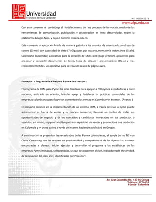 Con este convenio se contribuye al fortalecimiento de los procesos de formación, mediante las
herramientas de comunicación, publicación y colaboración en línea desarrolladas sobre la
plataforma Google Apps, y bajo el dominio misena.edu.co.
Este convenio en ejecución brinda de manera gratuita a los usuarios de misena.edu.co el uso de
correo (G-mail) con capacidad de siete (7) Gigabytes por usuario, mensajería instantánea (Gtalk),
Calendario (Gcalendar) aplicativos para la creación de sitios web (page creator), aplicativos para
procesar y compartir documentos de texto, hojas de cálculo y presentaciones (Docs) y más
recientemente Sites, un aplicativo para la creación básica de páginas web.

Proexport - Programa de CRM para Pymex de Proexport
El programa de CRM para Pymex ha sido diseñado para apoyar a 200 pymes exportadoras a nivel
nacional, enfocado en orientar, brindar apoyo y fortalecer las prácticas comerciales de las
empresas colombianas para lograr un aumento en las ventas en Colombia y el exterior. (Avanxo )
El proyecto consiste en la implementación de un sistema CRM, a través del cual la pyme puede
automatizar su fuerza de ventas y su proceso comercial, llevando un control de todas sus
oportunidades de negocio y de los contactos y candidatos interesados en sus productos o
servicios; así mismo, la pyme también queda en capacidad de vender y promocionar sus productos
en Colombia y en otros países a través de internet haciendo publicidad en Google.
A continuación se presentan las necesidades de las Pymex colombianas, el acople de las TIC con
Cloud Computing con las mejoras en productividad y competitividad de las Pymex; las barreras
encontradas al planear, iniciar, ejecutar y desarrollar el programa y las estadísticas de las
empresas Pymes invitadas, seleccionadas, las que se acogieron al plan, indicadores de efectividad,
de renovación del plan, etc.; identificadas por Proexport.

 